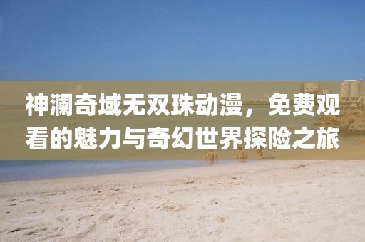 神澜奇域无双珠动漫，免费观看的魅力与奇幻世界探险之旅