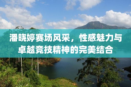 潘晓婷赛场风采，性感魅力与卓越竞技精神的完美结合