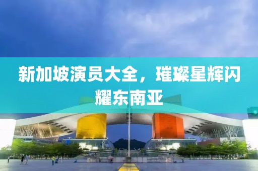 新加坡演员大全，璀璨星辉闪耀东南亚