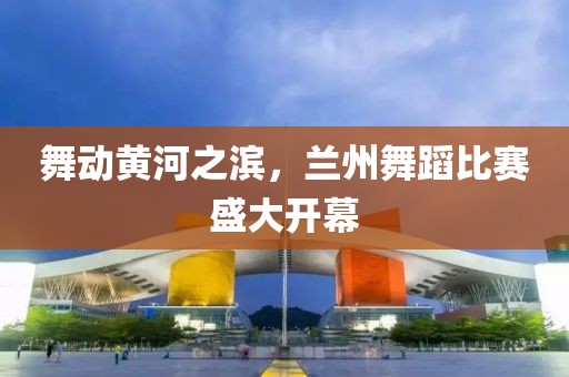 舞动黄河之滨，兰州舞蹈比赛盛大开幕