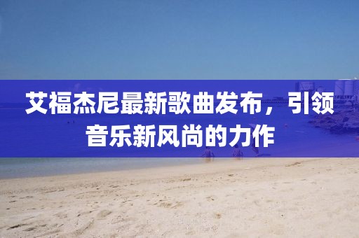 艾福杰尼最新歌曲发布，引领音乐新风尚的力作