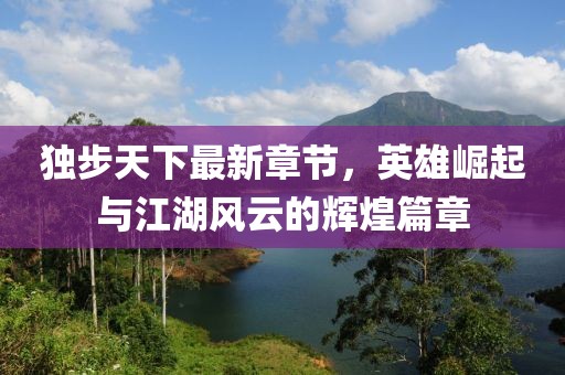 独步天下最新章节，英雄崛起与江湖风云的辉煌篇章
