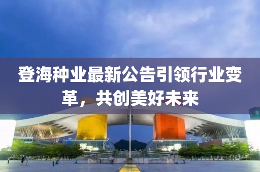 登海种业最新公告引领行业变革，共创美好未来