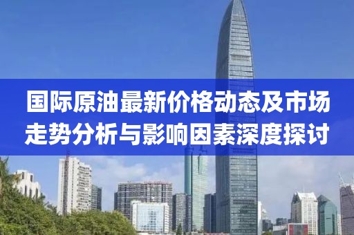 国际原油最新价格动态及市场走势分析与影响因素深度探讨