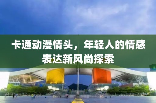 卡通动漫情头，年轻人的情感表达新风尚探索