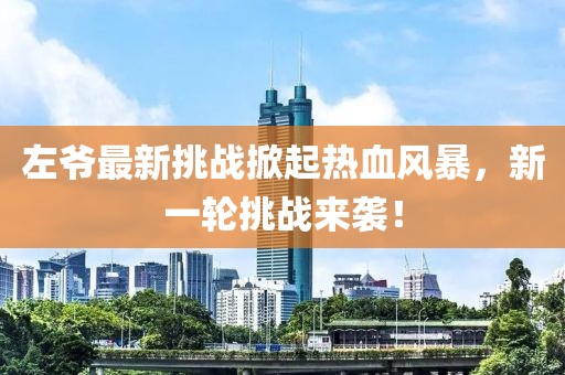 左爷最新挑战掀起热血风暴，新一轮挑战来袭！