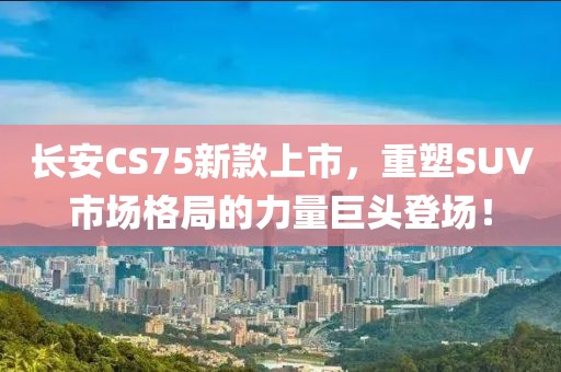 长安CS75新款上市，重塑SUV市场格局的力量巨头登场！