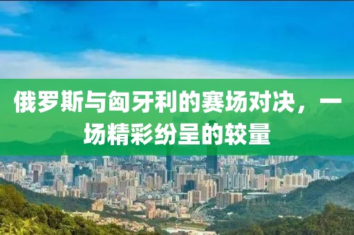 俄罗斯与匈牙利的赛场对决，一场精彩纷呈的较量