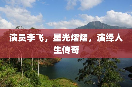 演员李飞，星光熠熠，演绎人生传奇