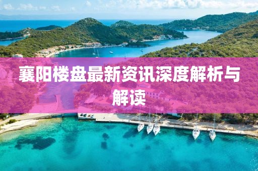 襄阳楼盘最新资讯深度解析与解读