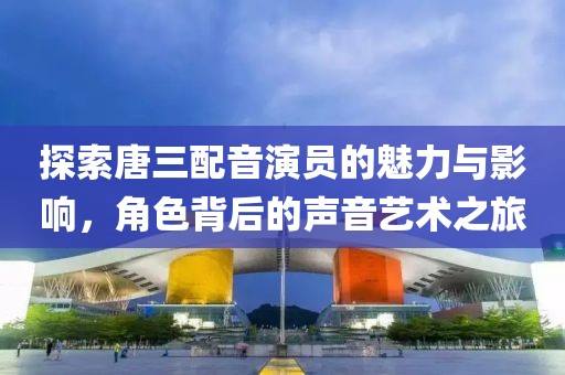探索唐三配音演员的魅力与影响，角色背后的声音艺术之旅
