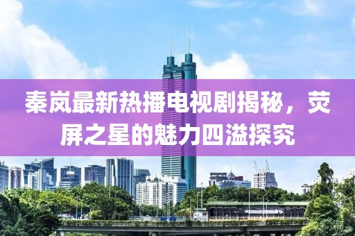 秦岚最新热播电视剧揭秘，荧屏之星的魅力四溢探究