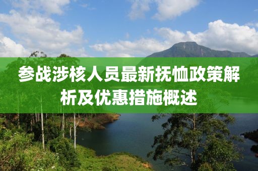 参战涉核人员最新抚恤政策解析及优惠措施概述