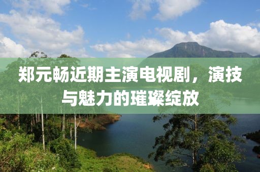郑元畅近期主演电视剧，演技与魅力的璀璨绽放