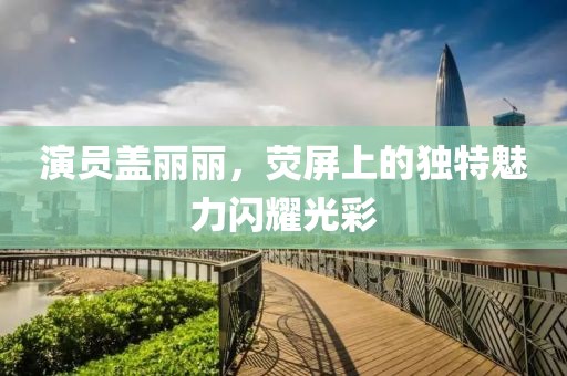 演员盖丽丽，荧屏上的独特魅力闪耀光彩
