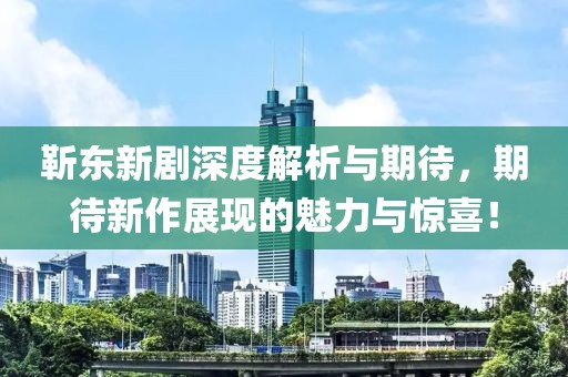 靳东新剧深度解析与期待，期待新作展现的魅力与惊喜！