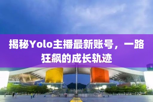 揭秘Yolo主播最新账号，一路狂飙的成长轨迹