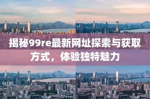 揭秘99re最新网址探索与获取方式，体验独特魅力