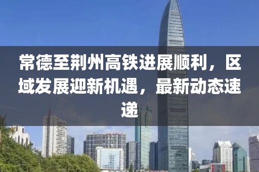 常德至荆州高铁进展顺利，区域发展迎新机遇，最新动态速递