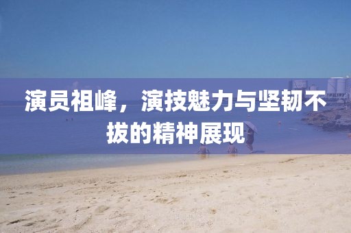 演员祖峰，演技魅力与坚韧不拔的精神展现