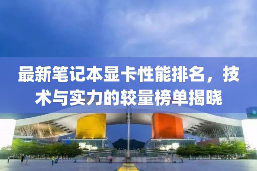 最新笔记本显卡性能排名，技术与实力的较量榜单揭晓