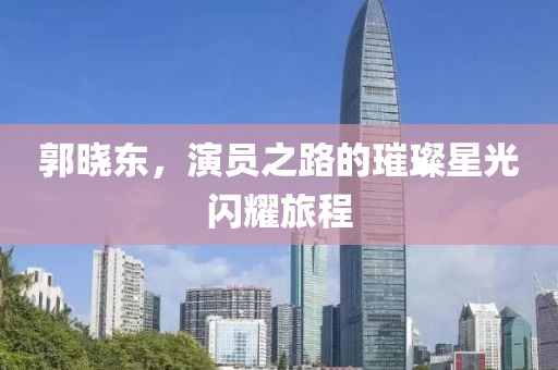 郭晓东，演员之路的璀璨星光闪耀旅程