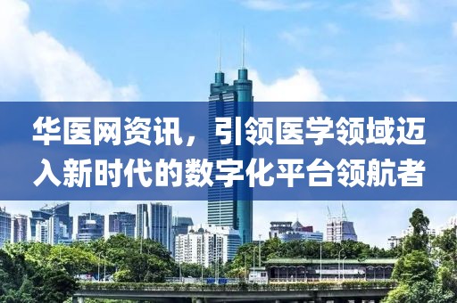 华医网资讯，引领医学领域迈入新时代的数字化平台领航者