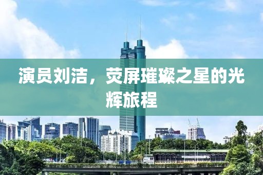 演员刘洁，荧屏璀璨之星的光辉旅程