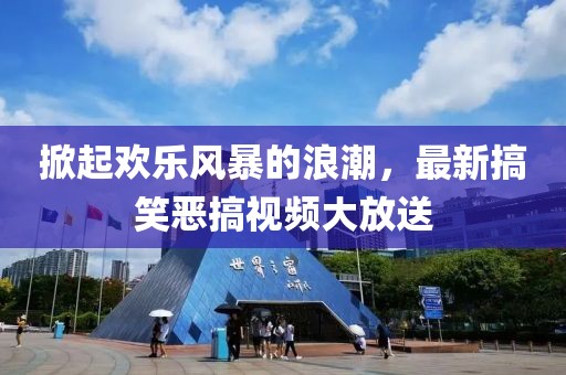 掀起欢乐风暴的浪潮，最新搞笑恶搞视频大放送