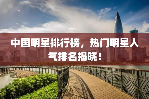 中国明星排行榜，热门明星人气排名揭晓！