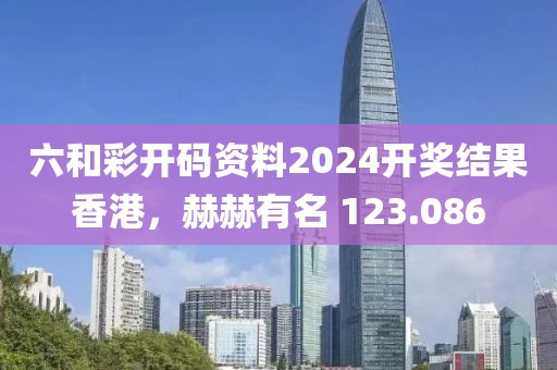 六和彩开码资料2024开奖结果香港，赫赫有名 123.086