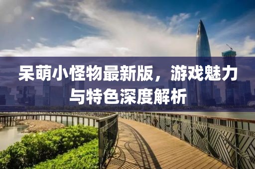 呆萌小怪物最新版，游戏魅力与特色深度解析
