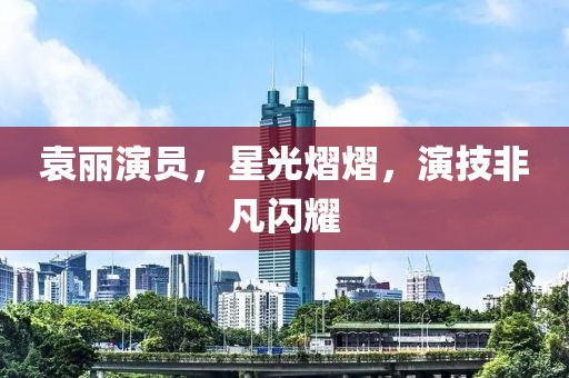 袁丽演员，星光熠熠，演技非凡闪耀
