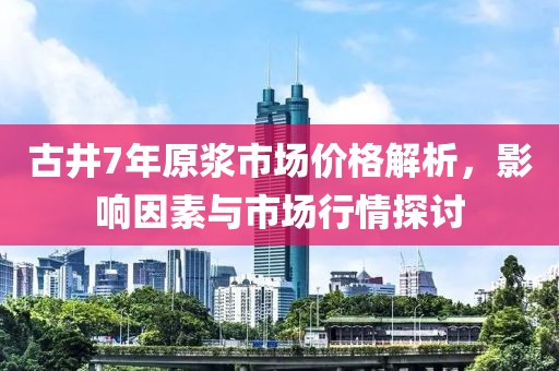 古井7年原浆市场价格解析，影响因素与市场行情探讨
