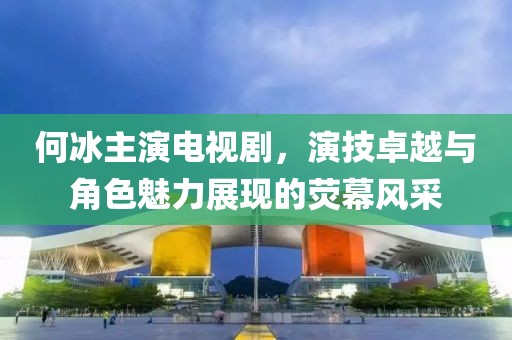 何冰主演电视剧，演技卓越与角色魅力展现的荧幕风采