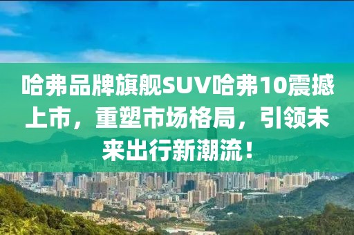 哈弗品牌旗舰SUV哈弗10震撼上市，重塑市场格局，引领未来出行新潮流！
