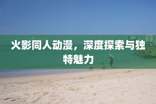 火影同人动漫，深度探索与独特魅力