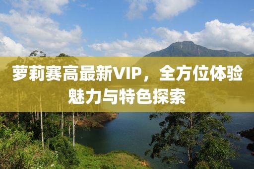 萝莉赛高最新VIP，全方位体验魅力与特色探索