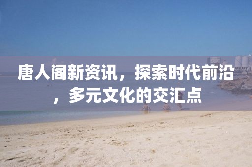 唐人阁新资讯，探索时代前沿，多元文化的交汇点