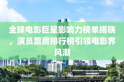 全球电影巨星影响力榜单揭晓，演员票房排行榜引领电影界风潮