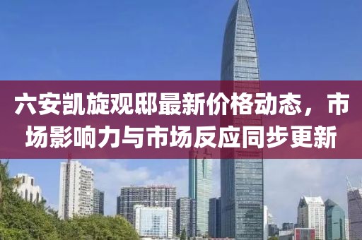 六安凯旋观邸最新价格动态，市场影响力与市场反应同步更新