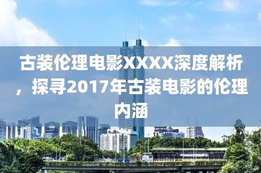 古装伦理电影XXXX深度解析，探寻2017年古装电影的伦理内涵