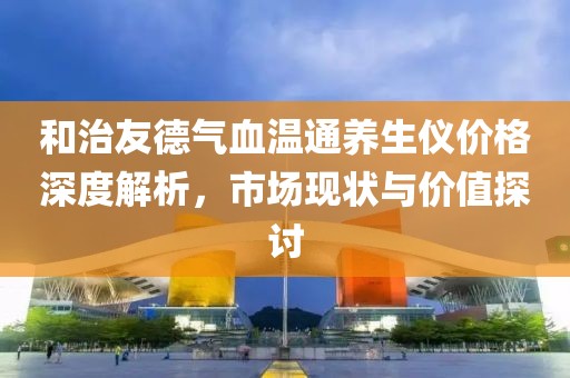 和治友德气血温通养生仪价格深度解析，市场现状与价值探讨