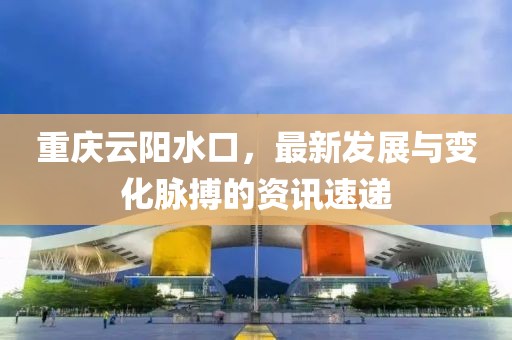 重庆云阳水口，最新发展与变化脉搏的资讯速递
