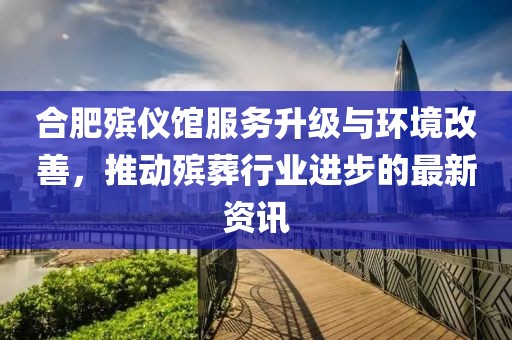 合肥殡仪馆服务升级与环境改善，推动殡葬行业进步的最新资讯