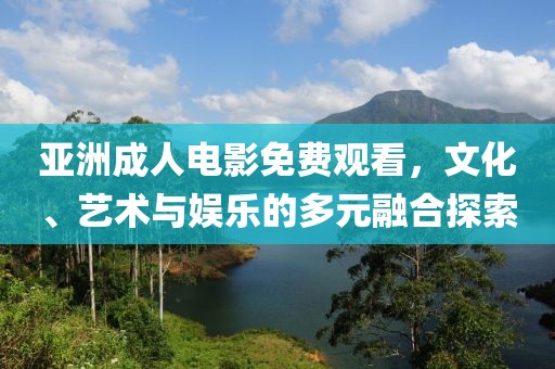 亚洲成人电影免费观看，文化、艺术与娱乐的多元融合探索