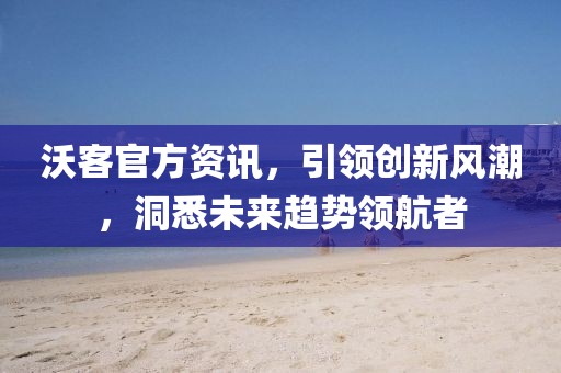 沃客官方资讯，引领创新风潮，洞悉未来趋势领航者