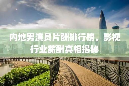 内地男演员片酬排行榜，影视行业薪酬真相揭秘