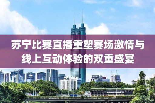 苏宁比赛直播重塑赛场激情与线上互动体验的双重盛宴