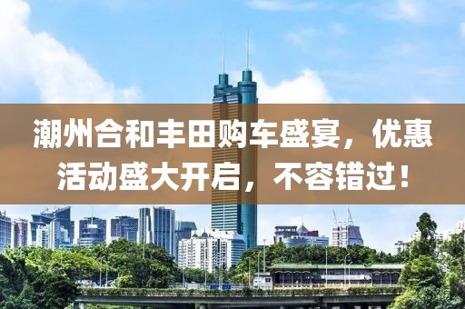 潮州合和丰田购车盛宴，优惠活动盛大开启，不容错过！